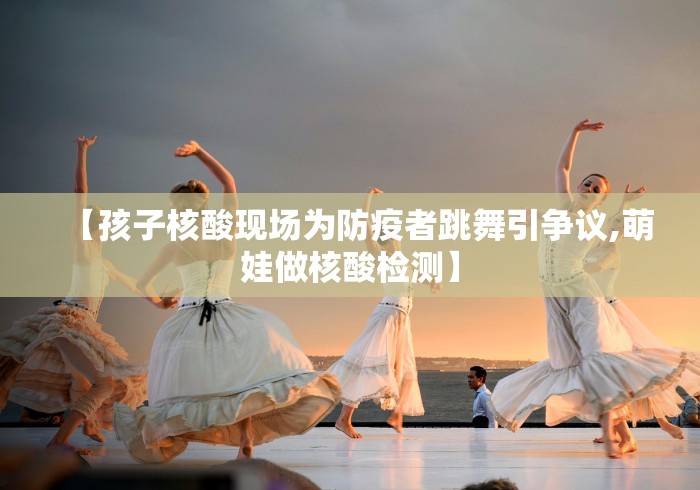【孩子核酸现场为防疫者跳舞引争议,萌娃做核酸检测】 【孩子核酸现场为防疫者跳舞引争议,萌娃做核酸检测】