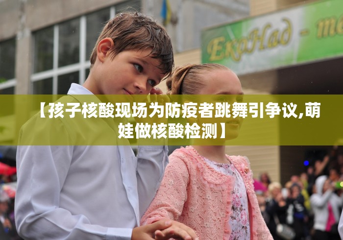 【孩子核酸现场为防疫者跳舞引争议,萌娃做核酸检测】 【孩子核酸现场为防疫者跳舞引争议,萌娃做核酸检测】