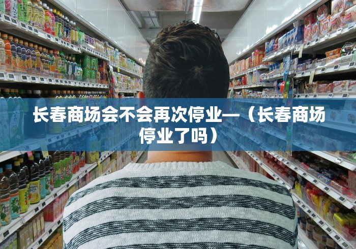 长春商场会不会再次停业—（长春商场停业了吗）