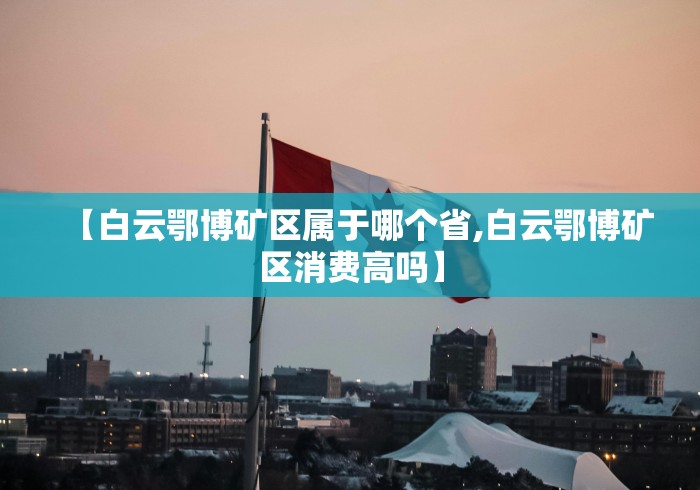【白云鄂博矿区属于哪个省,白云鄂博矿区消费高吗】