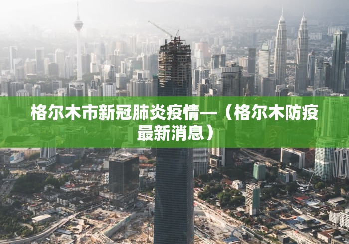 格尔木市新冠肺炎疫情—（格尔木防疫最新消息）