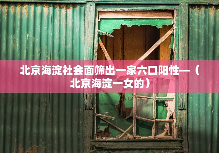 北京海淀社会面筛出一家六口阳性—（北京海淀一女的）