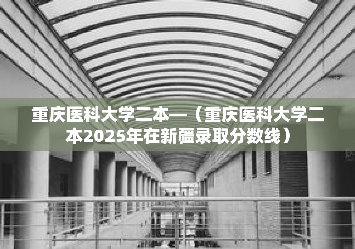 重庆医科大学二本—（重庆医科大学二本2025年在新疆录取分数线）