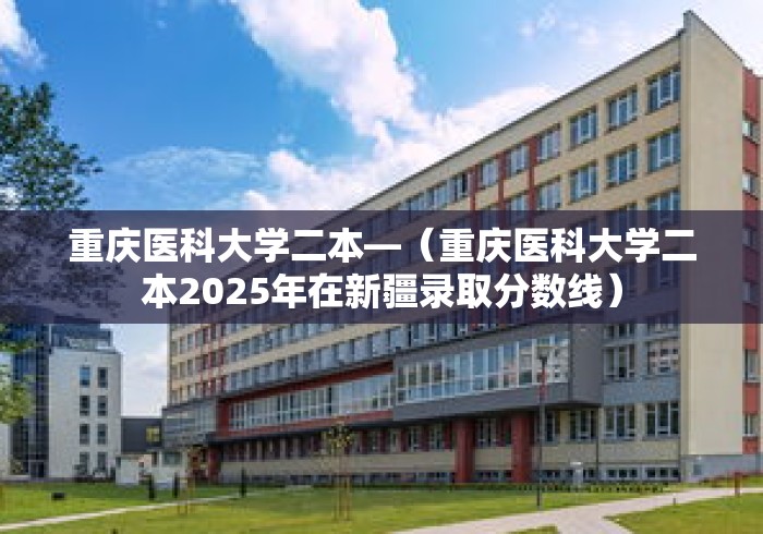 重庆医科大学二本—（重庆医科大学二本2025年在新疆录取分数线）