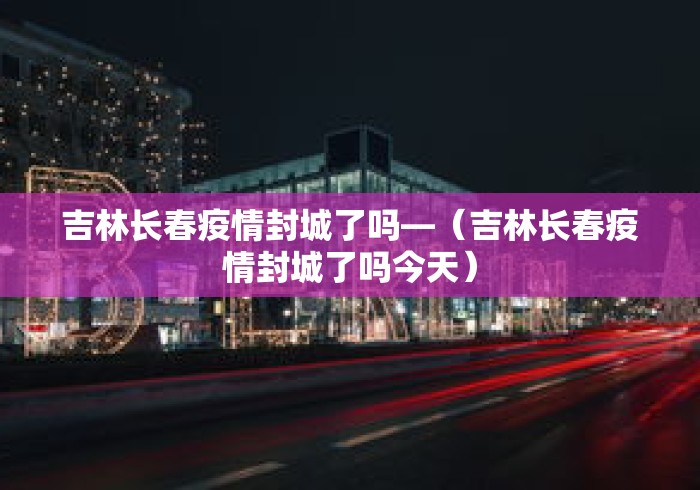 吉林长春疫情封城了吗—（吉林长春疫情封城了吗今天）