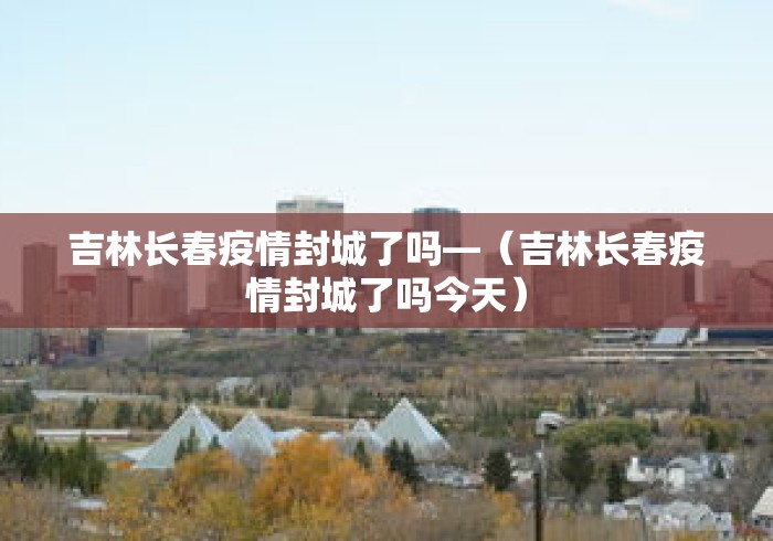 吉林长春疫情封城了吗—(吉林长春疫情封城了吗今天) 吉林长春疫情封城了吗—(吉林长春疫情封城了吗今天)