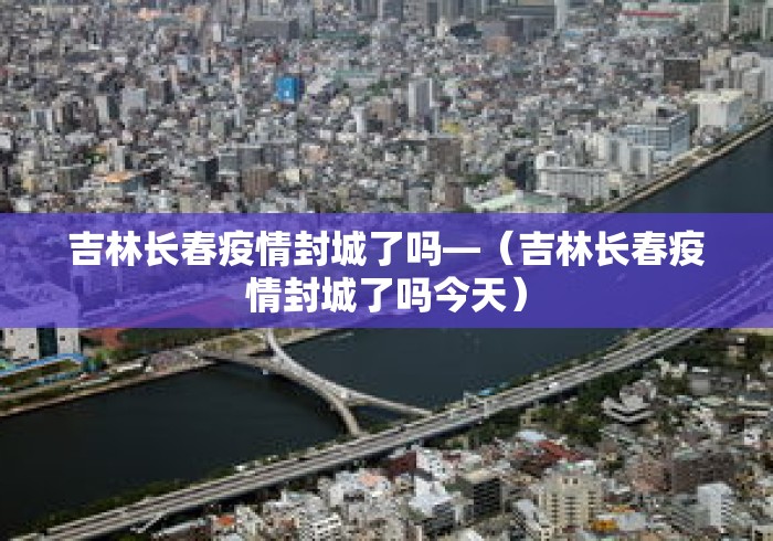 吉林长春疫情封城了吗—(吉林长春疫情封城了吗今天) 吉林长春疫情封城了吗—(吉林长春疫情封城了吗今天)