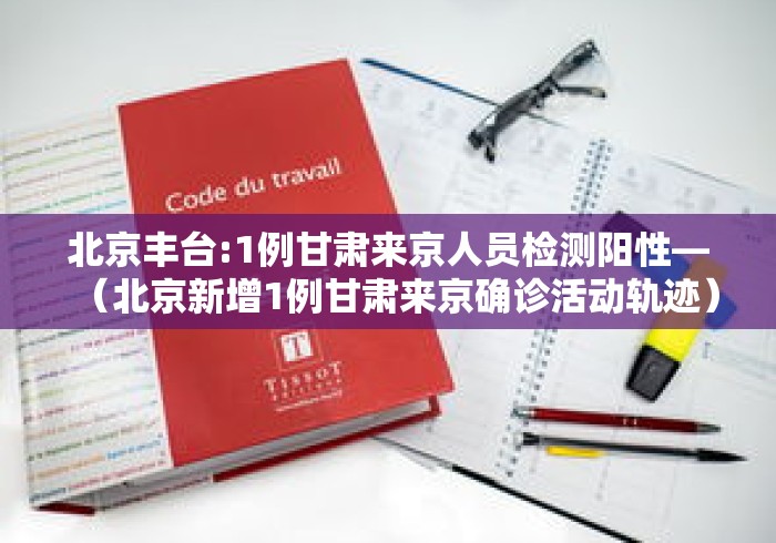 北京丰台:1例甘肃来京人员检测阳性—（北京新增1例甘肃来京确诊活动轨迹）