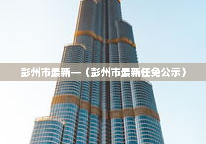 彭州市最新—（彭州市最新任免公示）