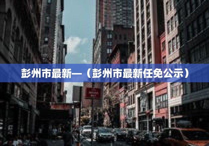 彭州市最新—（彭州市最新任免公示）
