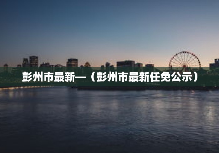 彭州市最新—（彭州市最新任免公示）