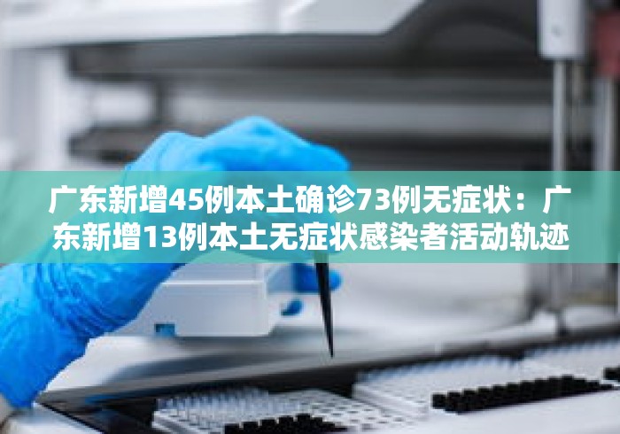 广东新增45例本土确诊73例无症状：广东新增13例本土无症状感染者活动轨迹