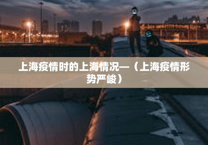 上海疫情时的上海情况—（上海疫情形势严峻）