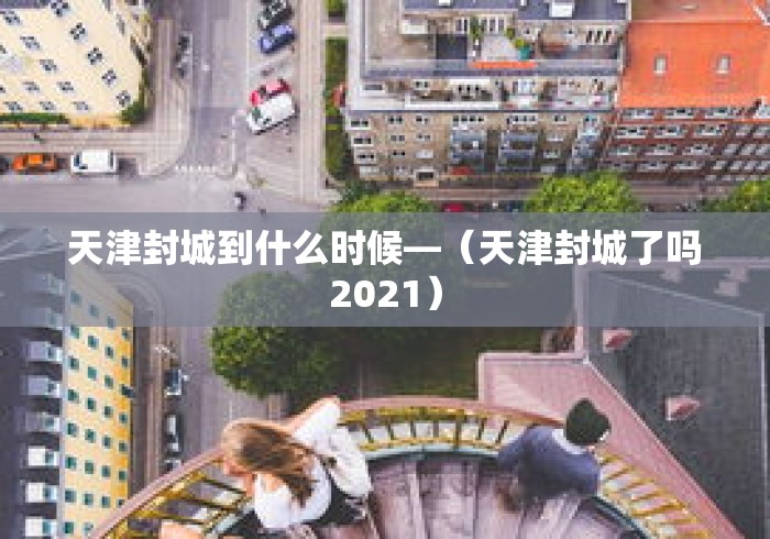 天津封城到什么时候—（天津封城了吗2021）