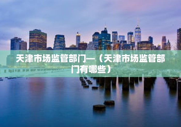 天津市场监管部门—（天津市场监管部门有哪些）