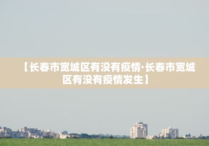 【长春市宽城区有没有疫情·长春市宽城区有没有疫情发生】