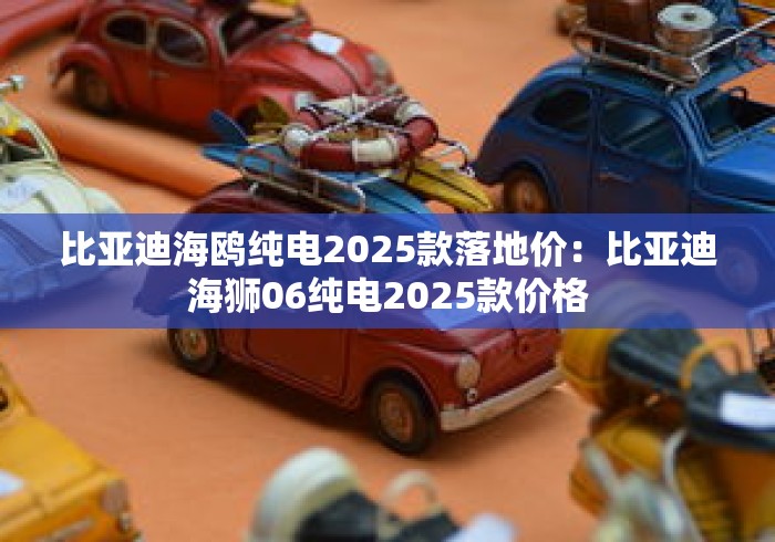 比亚迪海鸥纯电2025款落地价：比亚迪海狮06纯电2025款价格