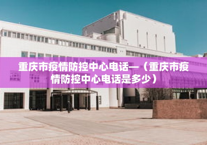 重庆市疫情防控中心电话—（重庆市疫情防控中心电话是多少）