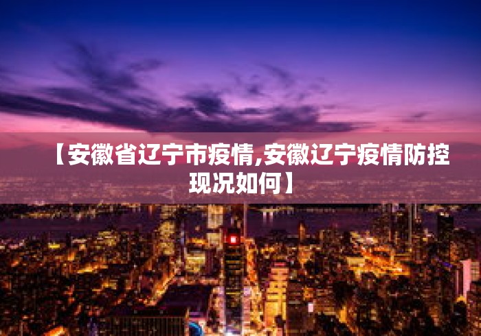 【安徽省辽宁市疫情,安徽辽宁疫情防控现况如何】 【安徽省辽宁市疫情,安徽辽宁疫情防控现况如何】