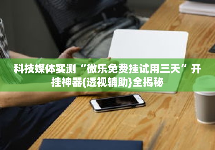 科技媒体实测“微乐免费挂试用三天	”开挂神器{透视辅助}全揭秘