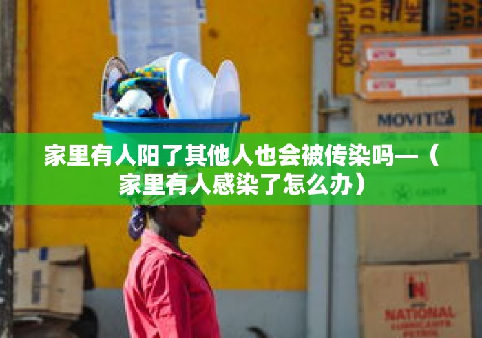 家里有人阳了其他人也会被传染吗—(家里有人感染了怎么办) 家里有人阳了其他人也会被传染吗—(家里有人感染了怎么办)