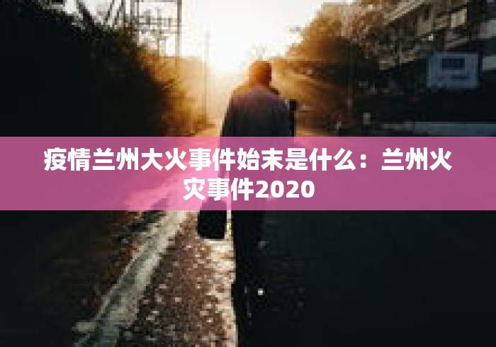 疫情兰州大火事件始末是什么：兰州火灾事件2020
