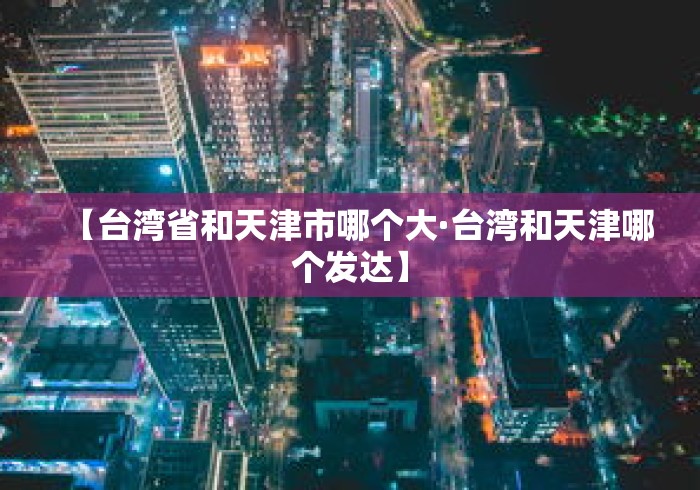 【台湾省和天津市哪个大·台湾和天津哪个发达】 【台湾省和天津市哪个大·台湾和天津哪个发达】