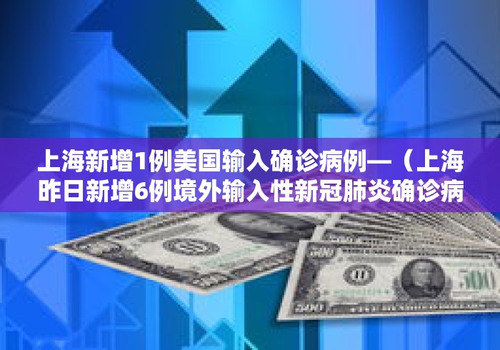 上海新增1例美国输入确诊病例—（上海昨日新增6例境外输入性新冠肺炎确诊病例）