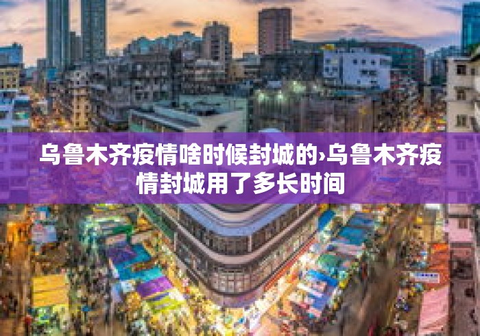 乌鲁木齐疫情啥时候封城的›乌鲁木齐疫情封城用了多长时间