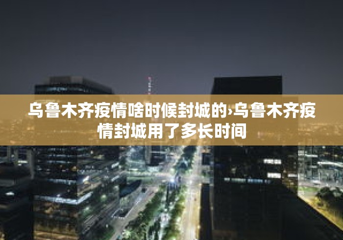 乌鲁木齐疫情啥时候封城的›乌鲁木齐疫情封城用了多长时间