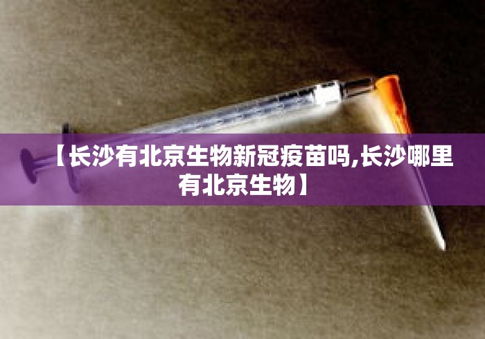 【长沙有北京生物新冠疫苗吗,长沙哪里有北京生物】 【长沙有北京生物新冠疫苗吗,长沙哪里有北京生物】