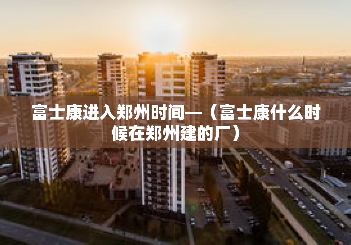 富士康进入郑州时间—(富士康什么时候在郑州建的厂) 富士康进入郑州时间—(富士康什么时候在郑州建的厂)