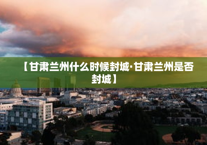【甘肃兰州什么时候封城·甘肃兰州是否封城】 【甘肃兰州什么时候封城·甘肃兰州是否封城】