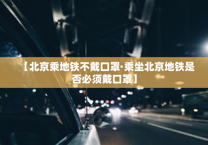 【北京乘地铁不戴口罩·乘坐北京地铁是否必须戴口罩】 【北京乘地铁不戴口罩·乘坐北京地铁是否必须戴口罩】