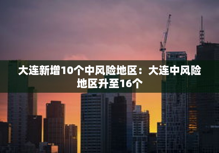 大连新增10个中风险地区：大连中风险地区升至16个