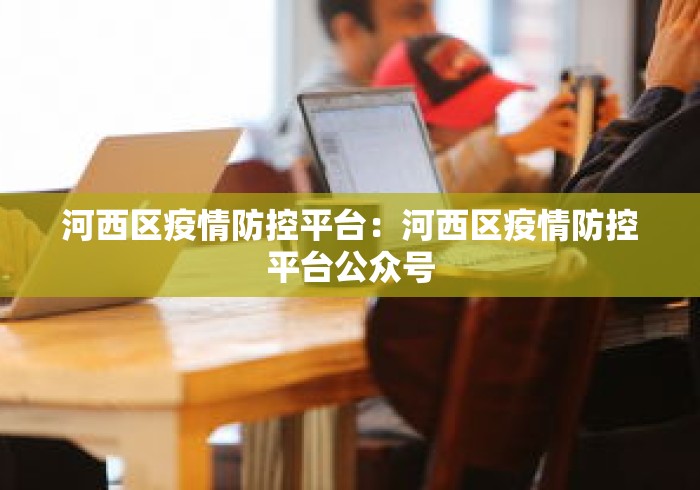 河西区疫情防控平台：河西区疫情防控平台公众号