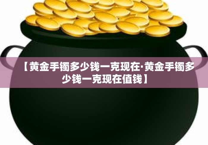 【黄金手镯多少钱一克现在·黄金手镯多少钱一克现在值钱】 【黄金手镯多少钱一克现在·黄金手镯多少钱一克现在值钱】