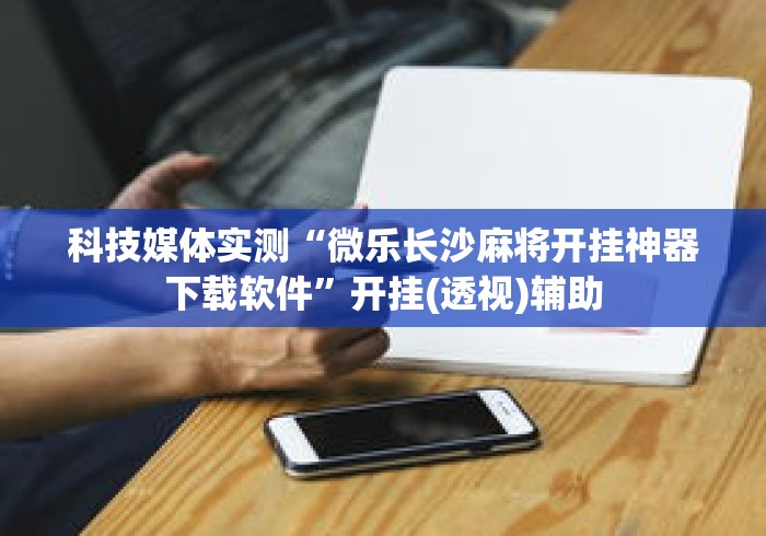 科技媒体实测“微乐长沙麻将开挂神器下载软件”开挂(透视)辅助