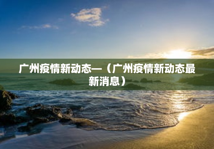 广州疫情新动态—(广州疫情新动态最新消息) 广州疫情新动态—(广州疫情新动态最新消息)