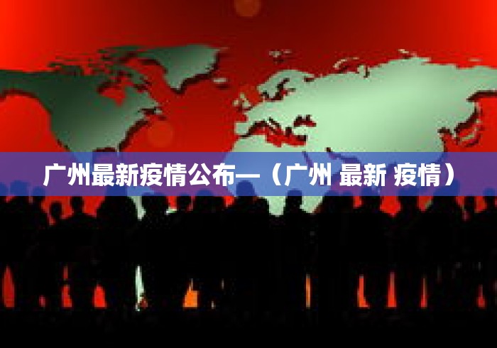 广州最新疫情公布—（广州 最新 疫情）