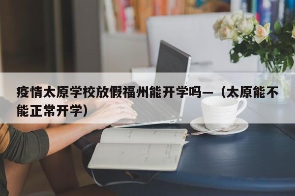 疫情太原学校放假福州能开学吗—(太原能不能正常开学)