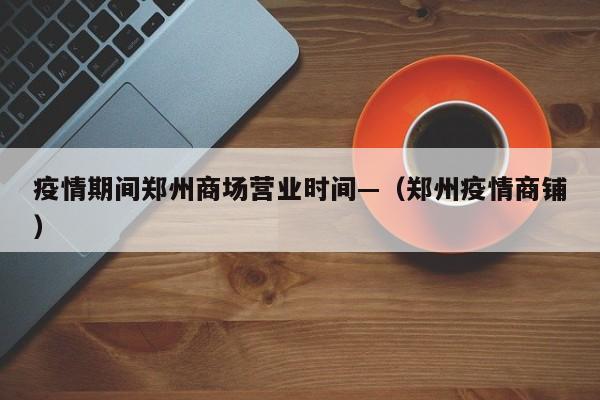 疫情期间郑州商场营业时间—(郑州疫情商铺)