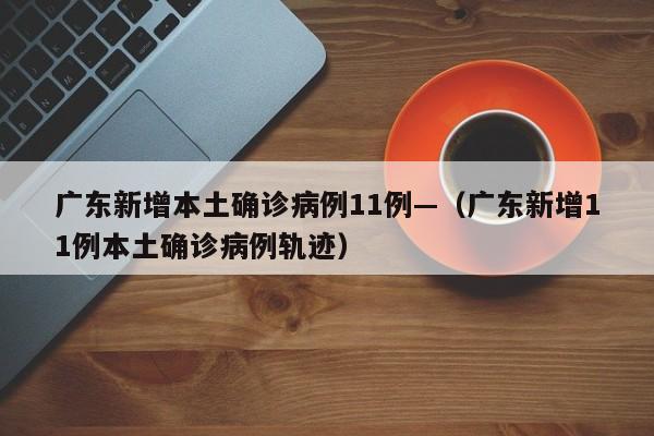 广东新增本土确诊病例11例—(广东新增11例本土确诊病例轨迹)