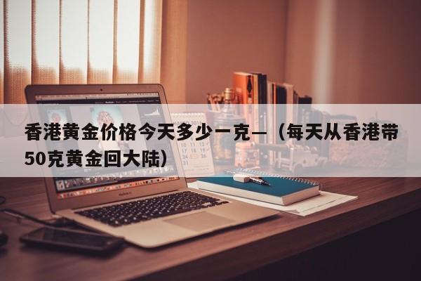 香港黄金价格今天多少一克—(每天从香港带50克黄金回大陆)