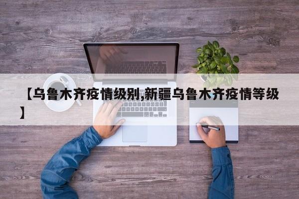 【乌鲁木齐疫情级别,新疆乌鲁木齐疫情等级】