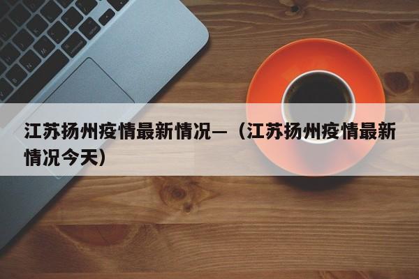 江苏扬州疫情最新情况—(江苏扬州疫情最新情况今天)