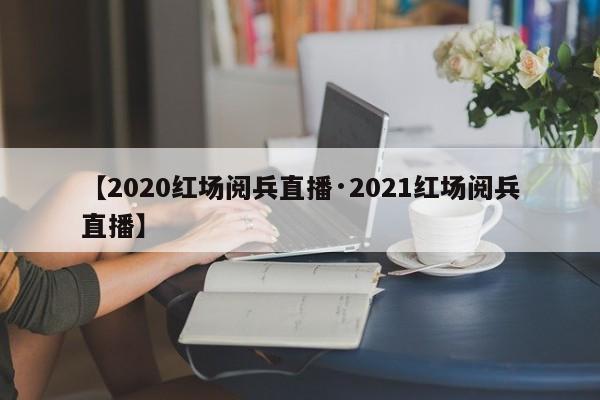 【2020红场阅兵直播·2021红场阅兵直播】