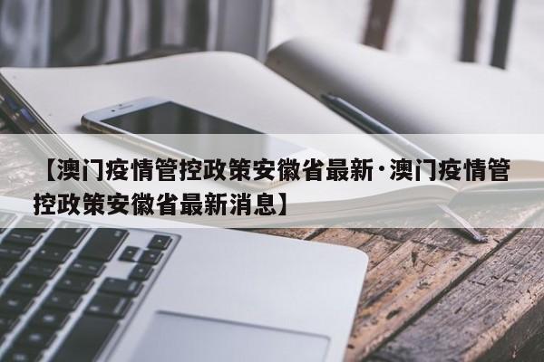 【澳门疫情管控政策安徽省最新·澳门疫情管控政策安徽省最新消息】