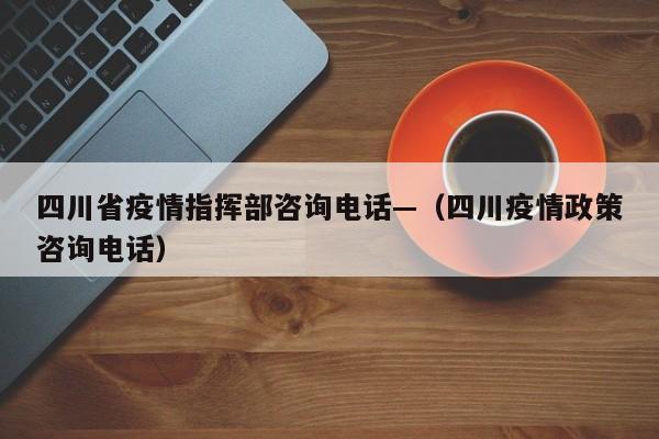 四川省疫情指挥部咨询电话—(四川疫情政策咨询电话)