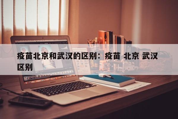 疫苗北京和武汉的区别:疫苗 北京 武汉 区别